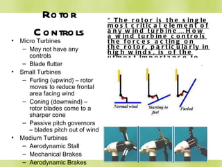 Rotor Controls “ The rotor is the single most critical element of any wind turbine… How a wind turbine controls the forces acting on the rotor, particularly in high winds, is of the utmost importance to the long-term, reliable function of any wind turbine.”  Paul Gipe Micro Turbines May not have any controls Blade flutter Small Turbines Furling (upwind) – rotor moves to reduce frontal area facing wind Coning (downwind) – rotor blades come to a sharper cone Passive pitch governors – blades pitch out of wind Medium Turbines Aerodynamic Stall Mechanical Brakes Aerodynamic Brakes 