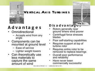 Vertical Axis Turbines KidWind Project  |  www.kidwind.org Advantages Omnidirectional Accepts wind from any angle Components can be mounted at ground level Ease of service Lighter weight towers Can theoretically use less materials to capture the same amount of wind Disadvantages Rotors generally near ground where wind poorer Centrifugal force stresses blades Poor self-starting capabilities Requires support at top of turbine rotor Requires entire rotor to be removed to replace bearings Overall poor performance and reliability Have never been commercially successful 