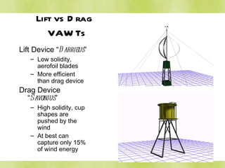 Lift vs Drag  VAWTs Lift Device “ Darrieus ” Low solidity, aerofoil blades More efficient than drag device Drag Device “ Savonius ” High solidity, cup shapes are pushed by the wind At best can capture only 15% of wind energy 