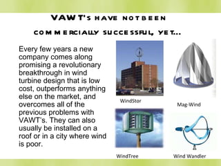 VAWT’s have not been commercially successful, yet… Every few years a new company comes along promising a revolutionary breakthrough in wind turbine design that is low cost, outperforms anything else on the market, and overcomes all of the previous problems with VAWT’s. They can also usually be installed on a roof or in a city where wind is poor. WindStor Mag-Wind WindTree Wind Wandler 