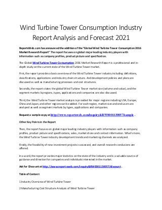Wind Turbine Tower Consumption Industry
Report Analysis and Forecast 2021
ReportsWeb.com has announced the addition of the “Global Wind Turbine Tower Consumption 2016
Market Research Report” The report focuses on global major leading industry players with
information such as company profiles, product picture and specification.
The Global Wind Turbine Tower Consumption 2016 Market Research Report is a professional and in-
depth study on the current state of the Wind Turbine Tower market.
First, the report provides a basic overview of the Wind Turbine Tower industry including definitions,
classifications, applications and industry chain structure. And development policies and plans are
discussed as well as manufacturing processes and cost structures.
Secondly, the report states the global Wind Turbine Tower market size (volume and value), and the
segment markets by regions, types, applications and companies are also discussed.
Third, the Wind Turbine Tower market analysis is provided for major regions including USA, Europe,
China and Japan, and other regions can be added. For each region, market size and end users are
analyzed as well as segment markets by types, applications and companies.
Request a sample copy at http://www.reportsweb.com/inquiry&RW0001130057/sample .
Other Key Points in the Report
Then, the report focuses on global major leading industry players with information such as company
profiles, product picture and specifications, sales, market share and contact information. What's more,
the Wind Turbine Tower industry development trends and marketing channels are analyzed.
Finally, the feasibility of new investment projects is assessed, and overall research conclusions are
offered.
In a word, the report provides major statistics on the state of the industry and is a valuable source of
guidance and direction for companies and individuals interested in the market.
Ask for Discount at http://www.reportsweb.com/inquiry&RW0001130057/discount .
Table of Content
1 Industry Overview of Wind Turbine Tower
2 Manufacturing Cost Structure Analysis of Wind Turbine Tower
 