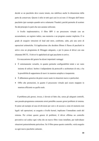 decide se un pacchetto deve essere tenuto, ma stabilisce anche la dimensione della

parte da conservare. Questo è utile in tutti quei casi in cui non c’è bisogno dell’intero

pacchetto (per esempio quando serve solamente l’header), perché permette di scartare

fin dal principio le parti che non saranno utilizzate.

    A livello implementativo, il filtro BPF è un processore virtuale con un

accumulatore, un registro indice, una memoria e un program counter implicito. È in

grado di eseguire istruzioni di load and store, confronto, salto, più una serie di

operazioni aritmetiche. Un’applicazione che desidera filtrare il flusso di pacchetti in

arrivo crea un programma di filtraggio adeguato, e poi lo passa al driver con una

chiamata IOCTL. Il driver lo applicherà ad ogni pacchetto in arrivo.

    Un meccanismo del genere ha alcuni importanti vantaggi:

•   È estremamente versatile, in quanto permette configurabilità totale e un vasto

    insieme di utilizzi. Inoltre è indipendente da protocolli e architetture di rete, e ha

    la possibilità di supportarne di nuovi in maniera semplice e trasparente.

•   È abbastanza generico da poter essere usato in situazioni nuove o particolari.

•   Offre alte prestazioni, in quanto il processore virtuale può essere mappato in

    maniera efficiente su quello reale.



    Il problema più grosso, invece, è dovuto al fatto che, senza gli adeguati controlli,

uno pseudo-programma contenente errori potrebbe causare grossi problemi al sistema.

Si pensi ad esempio al caso di divisioni per zero o di accessi a zone di memoria non

legali: tali operazioni, se eseguite a livello kernel, implicano l’immediato crash del

sistema. Per evitare questo genere di problemi, il driver effettua un controllo

preventivo sul codice ogni volta che un nuovo filtro viene installato, per individuare

situazioni potenzialmente pericolose. Se il filtro passa questo controllo, verrà eseguito

su ogni nuovo pacchetto catturato.
                                                                                       10
 