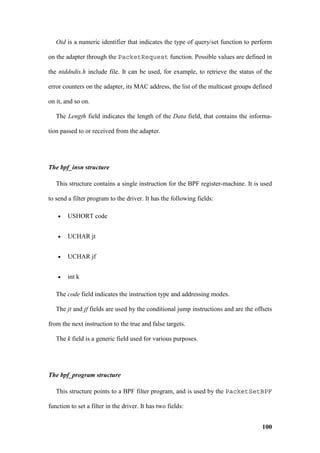Oid is a numeric identifier that indicates the type of query/set function to perform

on the adapter through the PacketRequest function. Possible values are defined in

the ntddndis.h include file. It can be used, for example, to retrieve the status of the

error counters on the adapter, its MAC address, the list of the multicast groups defined

on it, and so on.

   The Length field indicates the length of the Data field, that contains the informa-

tion passed to or received from the adapter.




The bpf_insn structure

   This structure contains a single instruction for the BPF register-machine. It is used

to send a filter program to the driver. It has the following fields:

    •   USHORT code


    •   UCHAR jt


    •   UCHAR jf


    •   int k

   The code field indicates the instruction type and addressing modes.

   The jt and jf fields are used by the conditional jump instructions and are the offsets

from the next instruction to the true and false targets.

   The k field is a generic field used for various purposes.




The bpf_program structure

   This structure points to a BPF filter program, and is used by the PacketSetBPF

function to set a filter in the driver. It has two fields:


                                                                                     100
 