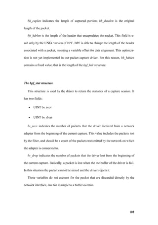 bh_caplen indicates the length of captured portion; bh_datalen is the original

length of the packet.

   bh_hdrlen is the length of the header that encapsulates the packet. This field is u-

sed only by the UNIX version of BPF. BPF is able to change the length of the header

associated with a packet, inserting a variable offset for data alignment. This optimiza-

tion is not yet implemented in our packet capture driver. For this reason, bh_hdrlen

contains a fixed value, that is the length of the bpf_hdr structure.




The bpf_stat structure

   This structure is used by the driver to return the statistics of a capture session. It

has two fields:

   •   UINT bs_recv


   •   UINT bs_drop

   bs_recv indicates the number of packets that the driver received from a network

adapter from the beginning of the current capture. This value includes the packets lost

by the filter, and should be a count of the packets transmitted by the network on which

the adapter is connected to.

   bs_drop indicates the number of packets that the driver lost from the beginning of

the current capture. Basically, a packet is lost when the the buffer of the driver is full.

In this situation the packet cannot be stored and the driver rejects it.

   These variables do not account for the packet that are discarded directly by the

network interface, due for example to a buffer overrun.




                                                                                       102
 