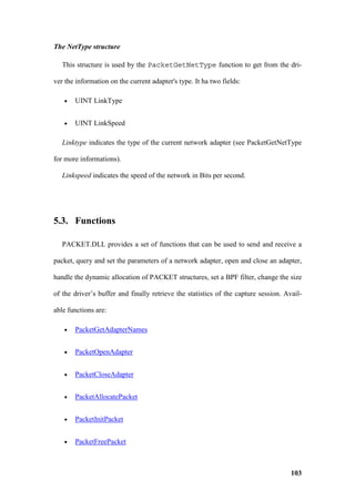 The NetType structure

   This structure is used by the PacketGetNetType function to get from the dri-

ver the information on the current adapter's type. It ha two fields:

   •   UINT LinkType


   •   UINT LinkSpeed

   Linktype indicates the type of the current network adapter (see PacketGetNetType

for more informations).

   Linkspeed indicates the speed of the network in Bits per second.




5.3. Functions

   PACKET.DLL provides a set of functions that can be used to send and receive a

packet, query and set the parameters of a network adapter, open and close an adapter,

handle the dynamic allocation of PACKET structures, set a BPF filter, change the size

of the driver’s buffer and finally retrieve the statistics of the capture session. Avail-

able functions are:

   •   PacketGetAdapterNames


   •   PacketOpenAdapter


   •   PacketCloseAdapter


   •   PacketAllocatePacket


   •   PacketInitPacket


   •   PacketFreePacket



                                                                                     103
 