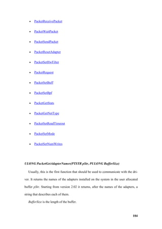 •   PacketReceivePacket


   •   PacketWaitPacket


   •   PacketSendPacket


   •   PacketResetAdapter


   •   PacketSetHwFilter


   •   PacketRequest


   •   PacketSetBuff


   •   PacketSetBpf


   •   PacketGetStats


   •   PacketGetNetType


   •   PacketSetReadTimeout


   •   PacketSetMode


   •   PacketSetNumWrites




ULONG PacketGetAdapterNames(PTSTR pStr, PULONG BufferSize)

   Usually, this is the first function that should be used to communicate with the dri-

ver. It returns the names of the adapters installed on the system in the user allocated

buffer pStr. Starting from version 2.02 it returns, after the names of the adapters, a

string that describes each of them.

   BufferSize is the length of the buffer.



                                                                                   104
 