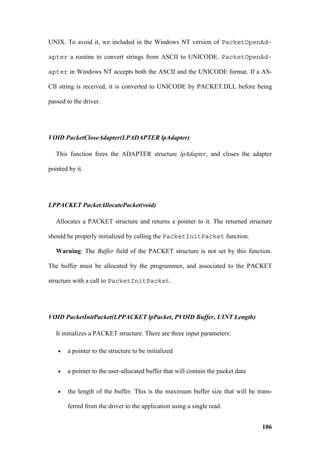 UNIX. To avoid it, we included in the Windows NT version of PacketOpenAd-

apter a routine to convert strings from ASCII to UNICODE. PacketOpenAd-

apter in Windows NT accepts both the ASCII and the UNICODE format. If a AS-

CII string is received, it is converted to UNICODE by PACKET.DLL before being

passed to the driver.




VOID PacketCloseAdapter(LPADAPTER lpAdapter)

   This function frees the ADAPTER structure lpAdapter, and closes the adapter

pointed by it.




LPPACKET PacketAllocatePacket(void)

   Allocates a PACKET structure and returns a pointer to it. The returned structure

should be properly initialized by calling the PacketInitPacket function.

   Warning: The Buffer field of the PACKET structure is not set by this function.

The buffer must be allocated by the programmer, and associated to the PACKET

structure with a call to PacketInitPacket.




VOID PacketInitPacket(LPPACKET lpPacket, PVOID Buffer, UINT Length)

   It initializes a PACKET structure. There are three input parameters:

   •   a pointer to the structure to be initialized


   •   a pointer to the user-allocated buffer that will contain the packet data


   •   the length of the buffer. This is the maximum buffer size that will be trans-

       ferred from the driver to the application using a single read.


                                                                                  106
 