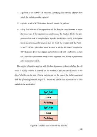 •   a pointer to an ADAPTER structure identifying the network adapter from

       which the packets must be captured


   •   a pointer to a PACKET structure that will contain the packets


   •   a flag that indicates if the operation will be done in a synchronous or asyn-

       chronous way. If the operation is synchronous, the function blocks the pro-

       gram until the task is completed (i.e. a packet has been received). If the opera-

       tion is asynchronous the function does not block the program and the Pack-

       etWaitPacket procedure must be used to verify the correct completion.

       NOTE: packet driver was created and tested to work with synchronous system

       call, therefore synchronous mode is the suggested one. Using asynchronous

       calls is at your own risk.

   The number of packets received with this function cannot be known before the call

and it is highly variable. It depends on the number of packets actually stored in the

driver’s buffer, on the size of these packets and on the size of the buffer associated

with the lpPacket parameter. Figure 3.1 shows the format used by the driver to send

packets to the application.




                    Figure 5.1: method used to encode the packets
                                                                                    108
 