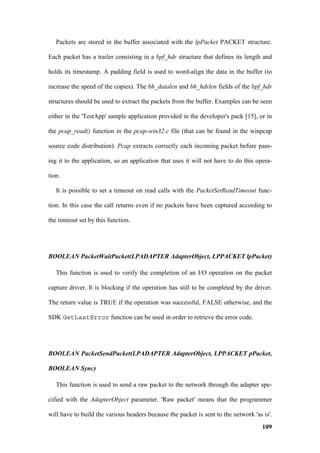 Packets are stored in the buffer associated with the lpPacket PACKET structure.

Each packet has a trailer consisting in a bpf_hdr structure that defines its length and

holds its timestamp. A padding field is used to word-align the data in the buffer (to

increase the speed of the copies). The bh_datalen and bh_hdrlen fields of the bpf_hdr

structures should be used to extract the packets from the buffer. Examples can be seen

either in the 'TestApp' sample application provided in the developer's pack [15], or in

the pcap_read() function in the pcap-win32.c file (that can be found in the winpcap

source code distribution). Pcap extracts correctly each incoming packet before pass-

ing it to the application, so an application that uses it will not have to do this opera-

tion.

   It is possible to set a timeout on read calls with the PacketSetReadTimeout func-

tion. In this case the call returns even if no packets have been captured according to

the timeout set by this function.




BOOLEAN PacketWaitPacket(LPADAPTER AdapterObject, LPPACKET lpPacket)

   This function is used to verify the completion of an I/O operation on the packet

capture driver. It is blocking if the operation has still to be completed by the driver.

The return value is TRUE if the operation was successful, FALSE otherwise, and the

SDK GetLastError function can be used in order to retrieve the error code.




BOOLEAN PacketSendPacket(LPADAPTER AdapterObject, LPPACKET pPacket,

BOOLEAN Sync)

   This function is used to send a raw packet to the network through the adapter spe-

cified with the AdapterObject parameter. 'Raw packet' means that the programmer

will have to build the various headers because the packet is sent to the network 'as is'.
                                                                                     109
 