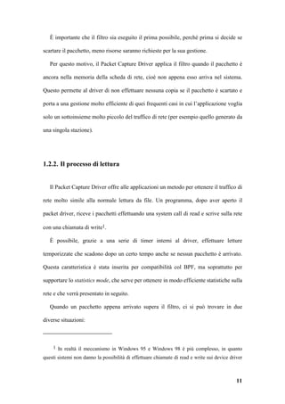 È importante che il filtro sia eseguito il prima possibile, perché prima si decide se

scartare il pacchetto, meno risorse saranno richieste per la sua gestione.

   Per questo motivo, il Packet Capture Driver applica il filtro quando il pacchetto è

ancora nella memoria della scheda di rete, cioè non appena esso arriva nel sistema.

Questo permette al driver di non effettuare nessuna copia se il pacchetto è scartato e

porta a una gestione molto efficiente di quei frequenti casi in cui l’applicazione voglia

solo un sottoinsieme molto piccolo del traffico di rete (per esempio quello generato da

una singola stazione).




1.2.2. Il processo di lettura


   Il Packet Capture Driver offre alle applicazioni un metodo per ottenere il traffico di

rete molto simile alla normale lettura da file. Un programma, dopo aver aperto il

packet driver, riceve i pacchetti effettuando una system call di read e scrive sulla rete

con una chiamata di write1.

   È possibile, grazie a una serie di timer interni al driver, effettuare letture

temporizzate che scadono dopo un certo tempo anche se nessun pacchetto è arrivato.

Questa caratteristica è stata inserita per compatibilità col BPF, ma soprattutto per

supportare lo statistics mode, che serve per ottenere in modo efficiente statistiche sulla

rete e che verrà presentato in seguito.

   Quando un pacchetto appena arrivato supera il filtro, ci si può trovare in due

diverse situazioni:



    1 In realtà il meccanismo in Windows 95 e Windows 98 è più complesso, in quanto

questi sistemi non danno la possibilità di effettuare chiamate di read e write sui device driver



                                                                                             11
 