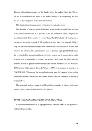 The user will not have to put a bpf_hdr header before the packet. Either the CRC ne-

eds not to be calculated and added to the packet, because it is transparently put after

the end of the data portion by the network interface.

   This function has the same syntax of PacketReceivePacket.

   The behavior of this function is influenced by the PacketSetNumWrites function.

With PacketSetNumWrites, it is possible to set the number of times a single write

must be repeated. If this number is 1, every PacketSendPacket call will correspond to

one packet sent to the network. If this number is greater than 1, for example 1000, e-

very raw packet written by the application on the driver's device file will be sent 1000

times on the network. This feature can be used to generate high speed traffic because

the overhead of the context switches is no longer present and it is particularly useful

to write tools to test networks, routers, and servers. Notice that the ability to write

multiple packets is present at the moment only in the Windows NT and Windows

2000 versions of the packet driver. In Windows 95/98 it is emulated at user level in

PACKET.DLL. This means that an application that uses the 'repeated' write method

will run in Windows 9x as well, but it speed will be very low compared to the one of

WindowsNTx.

   The optimized sending process is still limited to one packet at a time: for the mo-

ment it cannot be used to send a buffer of N packets.




BOOLEAN PacketResetAdapter(LPADAPTER AdapterObject)

   It resets the adapter received as input parameter. It returns TRUE if the operation is

performed successfully.




                                                                                     110
 