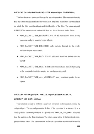 BOOLEAN PacketSetHwFilter(LPADAPTER AdapterObject, ULONG Filter)

   This function sets a hardware filter on the incoming packets. The constants that de-

fine the filters are declared in the file ntddndis.h. The input parameters are the adapter

on which the filter must be defined, and the identifier of the filter. The value returned

is TRUE if the operation was successful. Here is a list of the most useful filters:

   •   NDIS_PACKET_TYPE_PROMISCUOUS: set the promiscuous mode. Every

       incoming packet is accepted by the adapter.


   •   NDIS_PACKET_TYPE_DIRECTED: only packets directed to the work-

       station's adapter are accepted.


   •   NDIS_PACKET_TYPE_BROADCAST: only the broadcast packets are ac-

       cepted.


   •   NDIS_PACKET_TYPE_MULTICAST: only the multicast packets belonging

       to the groups of which this adapter is a member are accepted.


   •   NDIS_PACKET_TYPE_ALL_MULTICAST: every multicast packet is ac-

       cepted.




BOOLEAN PacketRequest(LPADAPTER AdapterObject,BOOLEAN Set,

PPACKET_OID_DATA OidData)

   This function is used to perform a query/set operation on the adapter pointed by

AdapterObject. The second parameter defines if the operation is a set (set=1) or a

query (set=0). The third parameter is a pointer to a PACKET_OID_DATA structure

(see the section on the data structures). The return value is true if the function is com-

pleted without errors. The constants that define the operations are declared in the file

                                                                                      111
 