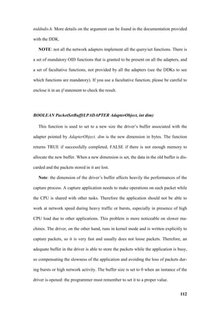 ntddndis.h. More details on the argument can be found in the documentation provided

with the DDK.

   NOTE: not all the network adapters implement all the query/set functions. There is

a set of mandatory OID functions that is granted to be present on all the adapters, and

a set of facultative functions, not provided by all the adapters (see the DDKs to see

which functions are mandatory). If you use a facultative function, please be careful to

enclose it in an if statement to check the result.




BOOLEAN PacketSetBuff(LPADAPTER AdapterObject, int dim)

   This function is used to set to a new size the driver’s buffer associated with the

adapter pointed by AdapterObject. dim is the new dimension in bytes. The function

returns TRUE if successfully completed, FALSE if there is not enough memory to

allocate the new buffer. When a new dimension is set, the data in the old buffer is dis-

carded and the packets stored in it are lost.

   Note: the dimension of the driver’s buffer affects heavily the performances of the

capture process. A capture application needs to make operations on each packet while

the CPU is shared with other tasks. Therefore the application should not be able to

work at network speed during heavy traffic or bursts, especially in presence of high

CPU load due to other applications. This problem is more noticeable on slower ma-

chines. The driver, on the other hand, runs in kernel mode and is written explicitly to

capture packets, so it is very fast and usually does not loose packets. Therefore, an

adequate buffer in the driver is able to store the packets while the application is busy,

so compensating the slowness of the application and avoiding the loss of packets dur-

ing bursts or high network activity. The buffer size is set to 0 when an instance of the

driver is opened: the programmer must remember to set it to a proper value.


                                                                                     112
 