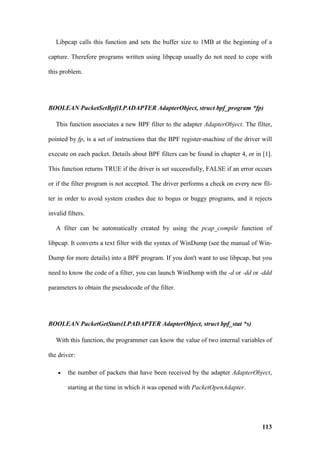 Libpcap calls this function and sets the buffer size to 1MB at the beginning of a

capture. Therefore programs written using libpcap usually do not need to cope with

this problem.




BOOLEAN PacketSetBpf(LPADAPTER AdapterObject, struct bpf_program *fp)

   This function associates a new BPF filter to the adapter AdapterObject. The filter,

pointed by fp, is a set of instructions that the BPF register-machine of the driver will

execute on each packet. Details about BPF filters can be found in chapter 4, or in [1].

This function returns TRUE if the driver is set successfully, FALSE if an error occurs

or if the filter program is not accepted. The driver performs a check on every new fil-

ter in order to avoid system crashes due to bogus or buggy programs, and it rejects

invalid filters.

   A filter can be automatically created by using the pcap_compile function of

libpcap. It converts a text filter with the syntax of WinDump (see the manual of Win-

Dump for more details) into a BPF program. If you don't want to use libpcap, but you

need to know the code of a filter, you can launch WinDump with the -d or -dd or -ddd

parameters to obtain the pseudocode of the filter.




BOOLEAN PacketGetStats(LPADAPTER AdapterObject, struct bpf_stat *s)

   With this function, the programmer can know the value of two internal variables of

the driver:

    •   the number of packets that have been received by the adapter AdapterObject,

        starting at the time in which it was opened with PacketOpenAdapter.




                                                                                    113
 