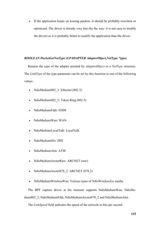 •      If the application keeps on loosing packets, it should be probably rewritten or

          optimized. The driver is already very fast (by the way: it is not easy to modify

          the driver) so it is probably better to modify the application than the driver.




BOOLEAN PacketGetNetType (LPADAPTER AdapterObject,NetType *type)

  Returns the type of the adapter pointed by AdapterObject in a NetType structure.

The LinkType of the type parameter can be set by this function to one of the following

values:

   •      NdisMedium802_3: Ethernet (802.3)


   •      NdisMedium802_5: Token Ring (802.5)


   •      NdisMediumFddi: FDDI


   •      NdisMediumWan: WAN


   •      NdisMediumLocalTalk: LocalTalk


   •      NdisMediumDix: DIX


   •      NdisMediumAtm: ATM


   •      NdisMediumArcnetRaw: ARCNET (raw)


   •      NdisMediumArcnet878_2: ARCNET (878.2)


   •      NdisMediumWirelessWan: Various types of NdisWirelessXxx media.

  The BPF capture driver at the moment supports NdisMediumWan, NdisMe-

dium802_3, NdisMediumFddi, NdisMediumArcnet878_2 and NdisMediumAtm.

  The LinkSpeed field indicates the speed of the network in bits per second.

                                                                                            115
 