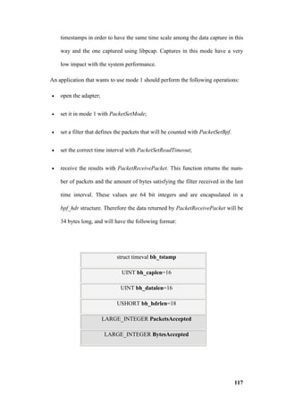 timestamps in order to have the same time scale among the data capture in this

    way and the one captured using libpcap. Captures in this mode have a very

    low impact with the system performance.

An application that wants to use mode 1 should perform the following operations:

•   open the adapter;


•   set it in mode 1 with PacketSetMode;


•   set a filter that defines the packets that will be counted with PacketSetBpf.


•   set the correct time interval with PacketSetReadTimeout;


•   receive the results with PacketReceivePacket. This function returns the num-

    ber of packets and the amount of bytes satisfying the filter received in the last

    time interval. These values are 64 bit integers and are encapsulated in a

    bpf_hdr structure. Therefore the data returned by PacketReceivePacket will be

    34 bytes long, and will have the following format:




                             struct timeval bh_tstamp

                               UINT bh_caplen=16

                               UINT bh_datalen=16

                             USHORT bh_hdrlen=18

                        LARGE_INTEGER PacketsAccepted

                        LARGE_INTEGER BytesAccepted




                                                                                    117
 