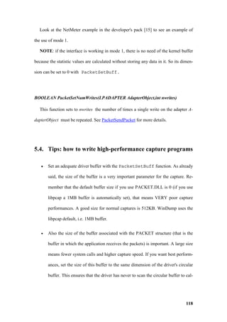 Look at the NetMeter example in the developer's pack [15] to see an example of

the use of mode 1.

   NOTE: if the interface is working in mode 1, there is no need of the kernel buffer

because the statistic values are calculated without storing any data in it. So its dimen-

sion can be set to 0 with PacketSetBuff.




BOOLEAN PacketSetNumWrites(LPADAPTER AdapterObject,int nwrites)

   This function sets to nwrites the number of times a single write on the adapter A-

dapterObject must be repeated. See PacketSendPacket for more details.




5.4. Tips: how to write high-performance capture programs

   •   Set an adequate driver buffer with the PacketSetBuff function. As already

       said, the size of the buffer is a very important parameter for the capture. Re-

       member that the default buffer size if you use PACKET.DLL is 0 (if you use

       libpcap a 1MB buffer is automatically set), that means VERY poor capture

       performances. A good size for normal captures is 512KB. WinDump uses the

       libpcap default, i.e. 1MB buffer.


   •   Also the size of the buffer associated with the PACKET structure (that is the

       buffer in which the application receives the packets) is important. A large size

       means fewer system calls and higher capture speed. If you want best perform-

       ances, set the size of this buffer to the same dimension of the driver's circular

       buffer. This ensures that the driver has never to scan the circular buffer to cal-




                                                                                     118
 