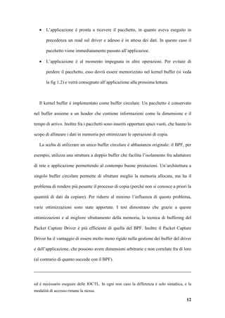 •   L’applicazione è pronta a ricevere il pacchetto, in quanto aveva eseguito in

       precedenza un read sul driver e adesso è in attesa dei dati. In questo caso il

       pacchetto viene immediatamente passato all’applicazioe.

   •   L’applicazione è al momento impegnata in altre operazioni. Per evitare di

       perdere il pacchetto, esso dovrà essere memorizzato nel kernel buffer (si veda

       la fig 1.2) e verrà consegnato all’applicazione alla prossima lettura.



   Il kernel buffer è implementato come buffer circolare. Un pacchetto è conservato

nel buffer assieme a un header che contiene informazioni come la dimensione e il

tempo di arrivo. Inoltre fra i pacchetti sono inseriti opportuni spazi vuoti, che hanno lo

scopo di allineare i dati in memoria per ottimizzare le operazioni di copia.

   La scelta di utilizzare un unico buffer circolare è abbastanza originale: il BPF, per

esempio, utilizza una struttura a doppio buffer che facilita l’isolamento fra adattatore

di rete e applicazione permettendo al contempo buone prestazioni. Un’architettura a

singolo buffer circolare permette di sfruttare meglio la memoria allocata, ma ha il

problema di rendere più pesante il processo di copia (perché non si conosce a priori la

quantità di dati da copiare). Per ridurre al minimo l’influenza di questo problema,

varie ottimizzazioni sono state apportate. I test dimostrano che grazie a queste

ottimizzazioni e al migliore sfruttamento della memoria, la tecnica di buffering del

Packet Capture Driver è più efficiente di quella del BPF. Inoltre il Packet Capture

Driver ha il vantaggio di essere molto meno rigido nella gestione dei buffer del driver

e dell’applicazione, che possono avere dimensioni arbitrarie e non correlate fra di loro

(al contrario di quanto succede con il BPF).




ed è necessario eseguire delle IOCTL. In ogni non caso la differenza è solo sintattica, e la
modalità di accesso rimane la stessa.

                                                                                         12
 