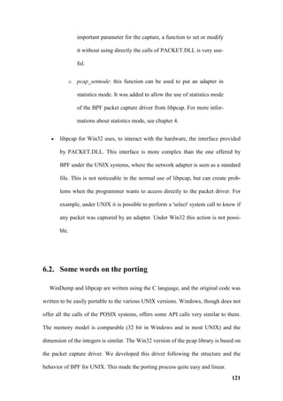 important parameter for the capture, a function to set or modify

                  it without using directly the calls of PACKET.DLL is very use-

                  ful.


              o   pcap_setmode: this function can be used to put an adapter in

                  statistics mode. It was added to allow the use of statistics mode

                  of the BPF packet capture driver from libpcap. For more infor-

                  mations about statistics mode, see chapter 4.


   •   libpcap for Win32 uses, to interact with the hardware, the interface provided

       by PACKET.DLL. This interface is more complex than the one offered by

       BPF under the UNIX systems, where the network adapter is seen as a standard

       file. This is not noticeable in the normal use of libpcap, but can create prob-

       lems when the programmer wants to access directly to the packet driver. For

       example, under UNIX it is possible to perform a 'select' system call to know if

       any packet was captured by an adapter. Under Win32 this action is not possi-

       ble.




6.2. Some words on the porting

  WinDump and libpcap are written using the C language, and the original code was

written to be easily portable to the various UNIX versions. Windows, though does not

offer all the calls of the POSIX systems, offers some API calls very similar to them.

The memory model is comparable (32 bit in Windows and in most UNIX) and the

dimension of the integers is similar. The Win32 version of the pcap library is based on

the packet capture driver. We developed this driver following the structure and the

behavior of BPF for UNIX. This made the porting process quite easy and linear.
                                                                                      121
 