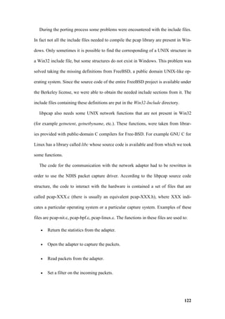 During the porting process some problems were encountered with the include files.

In fact not all the include files needed to compile the pcap library are present in Win-

dows. Only sometimes it is possible to find the corresponding of a UNIX structure in

a Win32 include file, but some structures do not exist in Windows. This problem was

solved taking the missing definitions from FreeBSD, a public domain UNIX-like op-

erating system. Since the source code of the entire FreeBSD project is available under

the Berkeley license, we were able to obtain the needed include sections from it. The

include files containing these definitions are put in the Win32-Include directory.

   libpcap also needs some UNIX network functions that are not present in Win32

(for example getnetent, getnetbyname, etc.). These functions, were taken from librar-

ies provided with public-domain C compilers for Free-BSD. For example GNU C for

Linux has a library called libc whose source code is available and from which we took

some functions.

   The code for the communication with the network adapter had to be rewritten in

order to use the NDIS packet capture driver. According to the libpcap source code

structure, the code to interact with the hardware is contained a set of files that are

called pcap-XXX.c (there is usually an equivalent pcap-XXX.h), where XXX indi-

cates a particular operating system or a particular capture system. Examples of these

files are pcap-nit.c, pcap-bpf.c, pcap-linux.c. The functions in these files are used to:

   •   Return the statistics from the adapter.


   •   Open the adapter to capture the packets.


   •   Read packets from the adapter.


   •   Set a filter on the incoming packets.




                                                                                       122
 