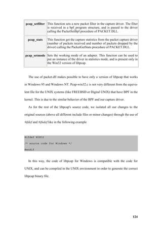 pcap_setfilter This function sets a new packet filter in the capture driver. The filter
                is received in a bpf_program structure, and is passed to the driver
                calling the PacketSetBpf procedure of PACKET.DLL.

  pcap_stats      This function get the capture statistics from the packet capture driver
                  (number of packets received and number of packets dropped by the
                  driver) calling the PacketGetStats procedure of PACKET.DLL.

pcap_setmode Sets the working mode of an adapter. This function can be used to
             put an instance of the driver in statistics mode, and is present only in
             the Win32 version of libpcap.



   The use of packet.dll makes possible to have only a version of libpcap that works

in Windows 95 and Windows NT. Pcap-win32.c is not very different from the equiva-

lent file for the UNIX systems (like FREEBSD or Digital UNIX) that have BPF in the

kernel. This is due to the similar behavior of the BPF and our capture driver.

   As for the rest of the libpcap's source code, we isolated all our changes to the

original sources (above all different include files or minor changes) through the use of

#ifdef and #ifndef like in the following example



#ifdef WIN32

/* source code for Windows */

#endif



   In this way, the code of libpcap for Windows is compatible with the code for

UNIX, and can be compiled in the UNIX environment in order to generate the correct

libpcap binary file.




                                                                                     124
 