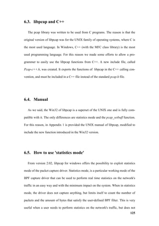 6.3. libpcap and C++

   The pcap library was written to be used from C programs. The reason is that the

original version of libpcap was for the UNIX family of operating systems, where C is

the most used language. In Windows, C++ (with the MFC class library) is the most

used programming language. For this reason we made some efforts to allow a pro-

grammer to easily use the libpcap functions from C++. A new include file, called

Pcap-c++.h, was created. It exports the functions of libpcap in the C++ calling con-

vention, and must be included in a C++ file instead of the standard pcap.h file.




6.4. Manual

   As we said, the Win32 of libpcap is a superset of the UNIX one and is fully com-

patible with it. The only differences are statistics mode and the pcap_setbuff function.

For this reason, in Appendix 1 is provided the UNIX manual of libpcap, modified to

include the new function introduced in the Win32 version.




6.5. How to use 'statistics mode'

   From version 2.02, libpcap for windows offers the possibility to exploit statistics

mode of the packet capture driver. Statistics mode, is a particular working mode of the

BPF capture driver that can be used to perform real time statistics on the network's

traffic in an easy way and with the minimum impact on the system. When in statistics

mode, the driver does not capture anything, but limits itself to count the number of

packets and the amount of bytes that satisfy the user-defined BPF filter. This is very

useful when a user needs to perform statistics on the network's traffic, but does not
                                                                                    125
 