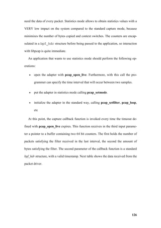 need the data of every packet. Statistics mode allows to obtain statistics values with a

VERY low impact on the system compared to the standard capture mode, because

minimizes the number of bytes copied and context switches. The counters are encap-

sulated in a bpf_hdr structure before being passed to the application, so interaction

with libpcap is quite immediate.

   An application that wants to use statistics mode should perform the following op-

erations:

   •   open the adapter with pcap_open_live. Furthermore, with this call the pro-

       grammer can specify the time interval that will occur between two samples.


   •   put the adapter in statistics mode calling pcap_setmode.


   •   initialize the adapter in the standard way, calling pcap_setfilter, pcap_loop,

       etc

   At this point, the capture callback function is invoked every time the timeout de-

fined with pcap_open_live expires. This function receives in the third input parame-

ter a pointer to a buffer containing two 64 bit counters. The first holds the number of

packets satisfying the filter received in the last interval, the second the amount of

bytes satisfying the filter. The second parameter of the callback function is a standard

bpf_hdr structure, with a valid timestamp. Next table shows the data received from the

packet driver.




                                                                                    126
 