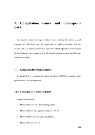 7. Compilation issues and developer’s
pack


   This chapter contains the steps to follow when compiling the source code of

winpcap and WinDump, and the instructions to build applications that use

PACKET.DLL or libpcap. Moreover, it is provided a brief explanation of the content

of the developer’s pack, created to help the work of the programmers, and of the ex-

amples included in it.




7.1. Compiling the Packet Driver

   The Packet Driver is platform dependent, therefore it MUST be compiled on the

platform where you intend to use it.




7.1.1. Compiling on Windows NT/2000


   Software requirements:

   •   Microsoft Windows NT 4.0 operating system


   •   Microsoft Driver Developer Kit (DDK) for NT 4.0


   •   Microsoft Software Development Kit (SDK)


   •   Microsoft Visual C++ 6.0

                                                                                128
 