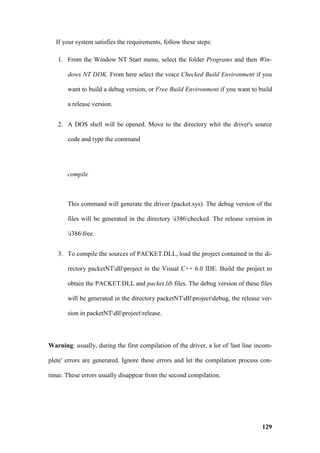 If your system satisfies the requirements, follow these steps:

   1. From the Window NT Start menu, select the folder Programs and then Win-

       dows NT DDK. From here select the voice Checked Build Environment if you

       want to build a debug version, or Free Build Environment if you want to build

       a release version.


   2. A DOS shell will be opened. Move to the directory whit the driver's source

       code and type the command




       compile



       This command will generate the driver (packet.sys). The debug version of the

       files will be generated in the directory i386checked. The release version in

       i386free.


   3. To compile the sources of PACKET.DLL, load the project contained in the di-

       rectory packetNTdllproject in the Visual C++ 6.0 IDE. Build the project to

       obtain the PACKET.DLL and packet.lib files. The debug version of these files

       will be generated in the directory packetNTdllprojectdebug, the release ver-

       sion in packetNTdllprojectrelease.




Warning: usually, during the first compilation of the driver, a lot of 'last line incom-

plete' errors are generated. Ignore these errors and let the compilation process con-

tinue. These errors usually disappear from the second compilation.




                                                                                    129
 
