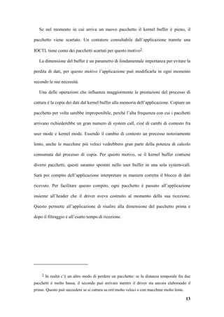 Se nel momento in cui arriva un nuovo pacchetto il kernel buffer è pieno, il

pacchetto viene scartato. Un contatore consultabile dall’applicazione tramite una

IOCTL tiene conto dei pacchetti scartati per questo motivo2.

   La dimensione del buffer è un parametro di fondamentale importanza per evitare la

perdita di dati, per questo motivo l’applicazione può modificarla in ogni momento

secondo le sue necessità.

   Una delle operazioni che influenza maggiormente le prestazioni del processo di

cattura è la copia dei dati dal kernel buffer alla memoria dell’applicazione. Copiare un

pacchetto per volta sarebbe improponibile, perché l’alta frequenza con cui i pacchetti

arrivano richiederebbe un gran numero di system call, cioè di cambi di contesto fra

user mode e kernel mode. Essendo il cambio di contesto un processo notoriamente

lento, anche le macchine più veloci vedrebbero gran parte della potenza di calcolo

consumata dal processo di copia. Per questo motivo, se il kernel buffer contiene

diversi pacchetti, questi saranno spostati nello user buffer in una sola system-call.

Sarà poi compito dell’applicazione interpretare in maniera corretta il blocco di dati

ricevuto. Per facilitare questo compito, ogni pacchetto è passato all’applicazione

insieme all’header che il driver aveva costruito al momento della sua ricezione.

Questo permette all’applicazione di risalire alla dimensione del pacchetto prima e

dopo il filtraggio e all’esatto tempo di ricezione.




    2 In realtà c’è un altro modo di perdere un pacchetto: se la distanza temporale fra due

pacchetti è molto bassa, il secondo può arrivare mentre il driver sta ancora elaborando il
primo. Questo può succedere se si cattura su reti molto veloci o con macchine molto lente.

                                                                                             13
 