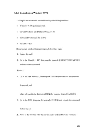 7.1.2. Compiling on Windows 95/98


  To compile the driver there are the following software requirements:

  •   Windows 95/98 operating system


  •   Driver Developer Kit (DDK) for Windows 95


  •   Software Development Kit (SDK)


  •   Visual C++ 6.0

  If your system satisfies the requirements, follow these steps:

  1. Open a dos shell


  2. Go in the VisualC++ BIN directory (for example C:DEVSTUDIOVCBIN)

      and execute the command


  Vcvars32


  3. Go in the SDK directory (for example C:MSSDK) and execute the command



      Setenv sdk_path



      where sdk_path is the directory of SDK (for example Setenv C:MSSDK)


  4. Go in the DDK directory (for example C:DDK) and execute the command



      Ddkenv 32 net


  5. Move to the directory whit the driver's source code and type the command




                                                                                130
 