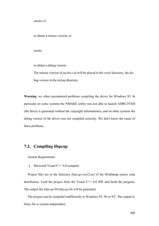 nmake rtl



       to obtain a release version, or



       nmake



       to obtain a debug version.

       The release version of packet.vxd will be placed in the retail directory, the de-

       bug version in the debug directory.




Warning: we often encountered problems compiling the driver for Windows 95. In

particular on some systems the NMAKE utility was not able to launch ADRC2VXD

(the driver is generated without the copyright informations), and on other systems the

debug version of the driver was not compiled correctly. We don't know the cause of

these problems.




7.2. Compiling libpcap

   System Requirement:

   •   Microsoft Visual C++ 6.0 compiler.

   Project files are in the directory libpcapwin32-prj of the WinDump source code

distribution. Load the project from the Visual C++ 6.0 IDE and build the program.

The output file libpcapliblibpcap.lib will be generated.

   The project can be compiled indifferently in Windows 95, 98 or NT. The output li-

brary file is system-independent.

                                                                                     131
 