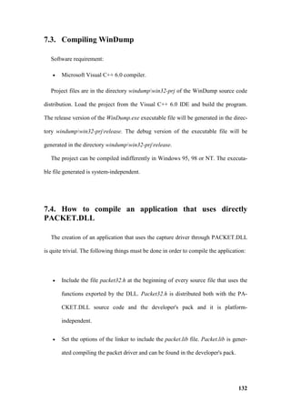 7.3. Compiling WinDump

   Software requirement:

   •   Microsoft Visual C++ 6.0 compiler.

   Project files are in the directory windumpwin32-prj of the WinDump source code

distribution. Load the project from the Visual C++ 6.0 IDE and build the program.

The release version of the WinDump.exe executable file will be generated in the direc-

tory windumpwin32-prjrelease. The debug version of the executable file will be

generated in the directory windumpwin32-prjrelease.

   The project can be compiled indifferently in Windows 95, 98 or NT. The executa-

ble file generated is system-independent.




7.4. How to compile an application that uses directly
PACKET.DLL

   The creation of an application that uses the capture driver through PACKET.DLL

is quite trivial. The following things must be done in order to compile the application:




   •   Include the file packet32.h at the beginning of every source file that uses the

       functions exported by the DLL. Packet32.h is distributed both with the PA-

       CKET.DLL source code and the developer's pack and it is platform-

       independent.


   •   Set the options of the linker to include the packet.lib file. Packet.lib is gener-

       ated compiling the packet driver and can be found in the developer's pack.




                                                                                     132
 