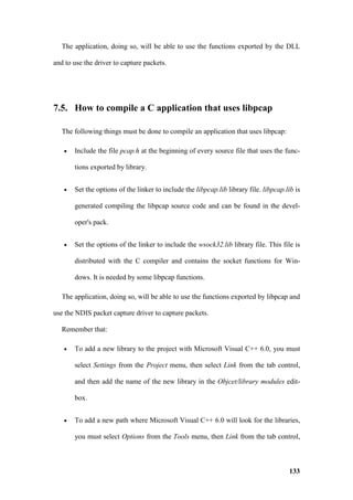 The application, doing so, will be able to use the functions exported by the DLL

and to use the driver to capture packets.




7.5. How to compile a C application that uses libpcap

   The following things must be done to compile an application that uses libpcap:

   •   Include the file pcap.h at the beginning of every source file that uses the func-

       tions exported by library.


   •   Set the options of the linker to include the libpcap.lib library file. libpcap.lib is

       generated compiling the libpcap source code and can be found in the devel-

       oper's pack.


   •   Set the options of the linker to include the wsock32.lib library file. This file is

       distributed with the C compiler and contains the socket functions for Win-

       dows. It is needed by some libpcap functions.

   The application, doing so, will be able to use the functions exported by libpcap and

use the NDIS packet capture driver to capture packets.

   Remember that:

   •   To add a new library to the project with Microsoft Visual C++ 6.0, you must

       select Settings from the Project menu, then select Link from the tab control,

       and then add the name of the new library in the Objcet/library modules edit-

       box.


   •   To add a new path where Microsoft Visual C++ 6.0 will look for the libraries,

       you must select Options from the Tools menu, then Link from the tab control,



                                                                                       133
 