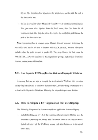 library files from the show directories for combobox, and the add the path in

       the directories box.


   •   To add a new path where Microsoft Visual C++ 6.0 will look for the include

       files, you must select Options from the Tools menu, then Link from the tab

       control, include files from the show directories for combobox, and the add the

       path in the directories box.

  Note: when compiling a program using libpcap it is not necessary to include the

packet32.h and packet.lib files to interact with PACKET.DLL, because libpcap.lib

includes also the code present in packet.lib. The pcap library, in fact, uses the

PACKET.DLL API, but hides this to the programmer giving a higher level of abstrac-

tion and a more powerful interface.




7.5.1. How to port a UNIX application that uses libpcap to Windows


  Assuming that you are able to compile the application in Windows (this operation

can be very difficult and is cannot be explained here), the only thing you have to do is

to link it with libpcap for Windows, following the steps of the previous Section.




7.6. How to compile a C++ application that uses libpcap

  The following things must be done to compile an application that uses libpcap:

   •   Include the file pcap-c++.h at the beginning of every source file that uses the

       functions exported by the library. This file can be found in the libpcapWin32-

       Include directory of the WinDump source code distribution, or in the devel-

       oper's pack.
                                                                                    134
 