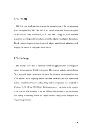 7.7.1. TestApp


   This is a very simple capture program that shows the use of the packet capture

driver through the PACKET.DLL API. It is a console application that once complied

can be executed under Windows 95, 98 NT and 2000. Testapp.exe, when executed,

gives to the user the possibility to choose one of the adapters installed on the machine.

Then It captures the packets from the network adapter specified until a key is pressed,

dumping the content of each packet on the screen.




7.7.2. PktDump


   This example shows how to write and compile an application that uses the packet

capture library under the Win32 environment. This example reads the packets from a

file or a network adapter, printing on the screen the timestamp, the length and the data

of the packets. It was originally written for UNIX (the UNIX makefile is provided),

and was compiled in Windows without being modified. It can run, once compiled, in

Windows 95, 98 NT and 2000. Notice that this program is very similar to the previous

in the behavior and the output is not too different, but the code of the version that

uses libpcap is noticeably shorter and simpler, because libpcap offers an higher level

programming interface.




                                                                                     136
 