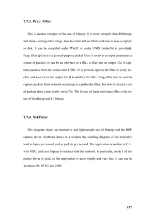 7.7.3. Pcap_Filter


   This is another example of the use of libpcap. It is more complex than PktDump,

and shows, among other things, how to create and set filters and how to save a capture

to disk. It can be compiled under Win32 or under UNIX (makefile is provided).

Pcap_filter (pf.exe) is a general-purpose packet filter: it receives as input parameters a

source of packets (it can be an interface or a file), a filter and an output file. It cap-

tures packets from the source until CTRL+C is pressed, applies the filter to every pa-

cket, and saves it in the output file if it satisfies the filter. Pcap_filter can be used to

capture packets from network according to a particular filter, but also to extract a set

of packets from a previously saved file. The format of input and output files is the sa-

me of WinDump and TCPdump.




7.7.4. NetMeter


   This program shows an alternative and light-weight use of libpcap and the BPF

capture driver. NetMeter draws in a window the scrolling diagram of the network's

load in bytes per second and in packets per second. The application is written in C++

with MFC, and uses libpcap to interact with the network. In particular, mode 1 of the

packet driver is used, so the application is quite simple and very fast. It can run in

Windows 95, 98 NT and 2000.




                                                                                       137
 