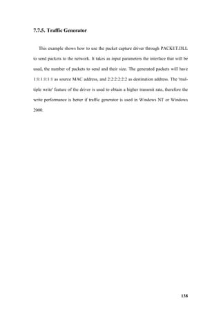 7.7.5. Traffic Generator


   This example shows how to use the packet capture driver through PACKET.DLL

to send packets to the network. It takes as input parameters the interface that will be

used, the number of packets to send and their size. The generated packets will have

1:1:1:1:1:1 as source MAC address, and 2:2:2:2:2:2 as destination address. The 'mul-

tiple write' feature of the driver is used to obtain a higher transmit rate, therefore the

write performance is better if traffic generator is used in Windows NT or Windows

2000.




                                                                                      138
 