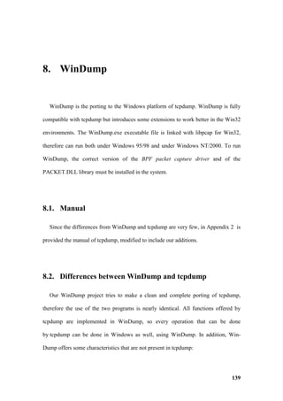 8. WinDump


  WinDump is the porting to the Windows platform of tcpdump. WinDump is fully

compatible with tcpdump but introduces some extensions to work better in the Win32

environments. The WinDump.exe executable file is linked with libpcap for Win32,

therefore can run both under Windows 95/98 and under Windows NT/2000. To run

WinDump, the correct version of the BPF packet capture driver and of the

PACKET.DLL library must be installed in the system.




8.1. Manual

  Since the differences from WinDump and tcpdump are very few, in Appendix 2 is

provided the manual of tcpdump, modified to include our additions.




8.2. Differences between WinDump and tcpdump

  Our WinDump project tries to make a clean and complete porting of tcpdump,

therefore the use of the two programs is nearly identical. All functions offered by

tcpdump are implemented in WinDump, so every operation that can be done

by tcpdump can be done in Windows as well, using WinDump. In addition, Win-

Dump offers some characteristics that are not present in tcpdump:




                                                                               139
 