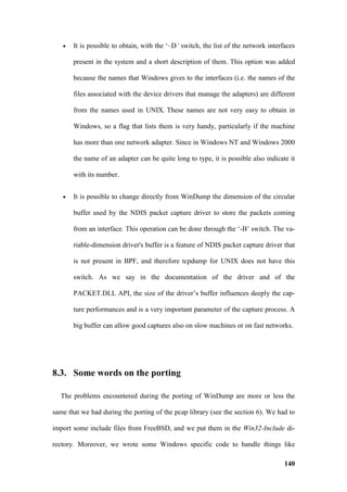 •   It is possible to obtain, with the ‘–D’ switch, the list of the network interfaces

       present in the system and a short description of them. This option was added

       because the names that Windows gives to the interfaces (i.e. the names of the

       files associated with the device drivers that manage the adapters) are different

       from the names used in UNIX. These names are not very easy to obtain in

       Windows, so a flag that lists them is very handy, particularly if the machine

       has more than one network adapter. Since in Windows NT and Windows 2000

       the name of an adapter can be quite long to type, it is possible also indicate it

       with its number.


   •   It is possible to change directly from WinDump the dimension of the circular

       buffer used by the NDIS packet capture driver to store the packets coming

       from an interface. This operation can be done through the ‘-B’ switch. The va-

       riable-dimension driver's buffer is a feature of NDIS packet capture driver that

       is not present in BPF, and therefore tcpdump for UNIX does not have this

       switch. As we say in the documentation of the driver and of the

       PACKET.DLL API, the size of the driver’s buffer influences deeply the cap-

       ture performances and is a very important parameter of the capture process. A

       big buffer can allow good captures also on slow machines or on fast networks.




8.3. Some words on the porting

  The problems encountered during the porting of WinDump are more or less the

same that we had during the porting of the pcap library (see the section 6). We had to

import some include files from FreeBSD, and we put them in the Win32-Include di-

rectory. Moreover, we wrote some Windows specific code to handle things like

                                                                                     140
 