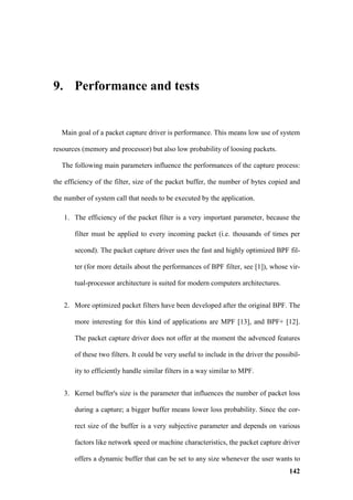 9. Performance and tests


  Main goal of a packet capture driver is performance. This means low use of system

resources (memory and processor) but also low probability of loosing packets.

  The following main parameters influence the performances of the capture process:

the efficiency of the filter, size of the packet buffer, the number of bytes copied and

the number of system call that needs to be executed by the application.

   1. The efficiency of the packet filter is a very important parameter, because the

       filter must be applied to every incoming packet (i.e. thousands of times per

       second). The packet capture driver uses the fast and highly optimized BPF fil-

       ter (for more details about the performances of BPF filter, see [1]), whose vir-

       tual-processor architecture is suited for modern computers architectures.


   2. More optimized packet filters have been developed after the original BPF. The

       more interesting for this kind of applications are MPF [13], and BPF+ [12].

       The packet capture driver does not offer at the moment the advenced features

       of these two filters. It could be very useful to include in the driver the possibil-

       ity to efficiently handle similar filters in a way similar to MPF.


   3. Kernel buffer's size is the parameter that influences the number of packet loss

       during a capture; a bigger buffer means lower loss probability. Since the cor-

       rect size of the buffer is a very subjective parameter and depends on various

       factors like network speed or machine characteristics, the packet capture driver

       offers a dynamic buffer that can be set to any size whenever the user wants to
                                                                                       142
 