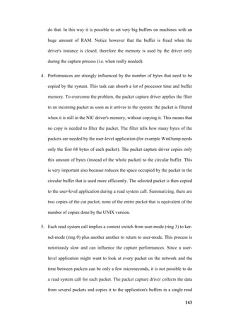 do that. In this way it is possible to set very big buffers on machines with an

   huge amount of RAM. Notice however that the buffer is freed when the

   driver's instance is closed, therefore the memory is used by the driver only

   during the capture process (i.e. when really needed).


4. Performances are strongly influenced by the number of bytes that need to be

   copied by the system. This task can absorb a lot of processor time and buffer

   memory. To overcome the problem, the packet capture driver applies the filter

   to an incoming packet as soon as it arrives to the system: the packet is filtered

   when it is still in the NIC driver's memory, without copying it. This means that

   no copy is needed to filter the packet. The filter tells how many bytes of the

   packets are needed by the user-level application (for example WinDump needs

   only the first 68 bytes of each packet). The packet capture driver copies only

   this amount of bytes (instead of the whole packet) to the circular buffer. This

   is very important also because reduces the space occupied by the packet in the

   circular buffer that is used more efficiently. The selected packet is then copied

   to the user-level application during a read system call. Summarizing, there are

   two copies of the cut packet, none of the entire packet that is equivalent of the

   number of copies done by the UNIX version.


5. Each read system call implies a context switch from user-mode (ring 3) to ker-

   nel-mode (ring 0) plus another another to return to user-mode. This process is

   notoriously slow and can influence the capture performances. Since a user-

   level application might want to look at every packet on the network and the

   time between packets can be only a few microseconds, it is not possible to do

   a read system call for each packet. The packet capture driver collects the data

   from several packets and copies it to the application's buffers in a single read

                                                                                143
 