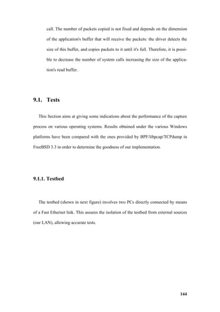 call. The number of packets copied is not fixed and depends on the dimension

       of the application's buffer that will receive the packets: the driver detects the

       size of this buffer, and copies packets to it until it's full. Therefore, it is possi-

       ble to decrease the number of system calls increasing the size of the applica-

       tion's read buffer.




9.1. Tests

  This Section aims at giving some indications about the performance of the capture

process on various operating systems. Results obtained under the various Windows

platforms have been compared with the ones provided by BPF/libpcap/TCPdump in

FreeBSD 3.3 in order to determine the goodness of our implementation.




9.1.1. Testbed



  The testbed (shown in next figure) involves two PCs directly connected by means

of a Fast Ethernet link. This assures the isolation of the testbed from external sources

(our LAN), allowing accurate tests.




                                                                                        144
 