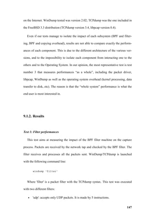 on the Internet. WinDump tested was version 2.02; TCPdump was the one included in

the FreeBSD 3.3 distribution (TCPdump version 3.4, libpcap version 0.4).

   Even if our tests manage to isolate the impact of each subsystem (BPF and filter-

ing, BPF and copying overhead), results are not able to compare exactly the perform-

ances of each component. This is due to the different architecture of the various ver-

sions, and to the impossibility to isolate each component from interacting one to the

others and to the Operating System. In our opinion, the most representative test is test

number 3 that measures performances “as a whole”, including the packet driver,

libpcap, WinDump as well as the operating system overhead (kernel processing, data

transfer to disk, etc). The reason is that the “whole system” performance is what the

end user is most interested in.




9.1.2. Results



Test 1: Filter performances

   This test aims at measuring the impact of the BPF filter machine on the capture

process. Packets are received by the network tap and checked by the BPF filter. The

filter receives and processes all the packets sent. WinDump/TCPdump is launched

with the following command line:


        windump 'filter'



   Where 'filter' is a packet filter with the TCPdump syntax. This test was executed

with two different filters:

    •   'udp': accepts only UDP packets. It is made by 5 instructions.


                                                                                    147
 