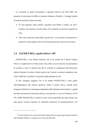 La versatilità di questo meccanismo è garantita dall’uso del filtro BPF, che

permette di selezionare il traffico in maniera elaborata e flessibile. I vantaggi rispetto

ai normali metodi di cattura sono due.

   •     Si evita qualsiasi copia, perché i pacchetti sono filtrati e contati, ma solo i

         contatori sono passati al livello utente. Ciò comporta un notevole risparmio di

         CPU.

   •      Non viene utilizzato alcun buffer, perché non vi è necessità di memorizzare i

         pacchetti. Si può quindi evitare di allocare memoria per il processo di cattura.




1.3. PACKET.DLL: packet driver API

   PACKET.DLL è una libreria dinamica che fa da tramite fra il Packet Capture

Driver e le applicazioni a livello utente. Essa offre un set di funzioni che permettono

di accedere a tutte le funzioni del driver evitando la complessità dell’interazione

tramite chiamate di sistema. Inoltre gestisce per l’utente in maniera trasparente cose

come i buffer per i pacchetti o la gestione degli adattatori di rete.

   Il vero vantaggio maggiore che si ha usando PACKET.DLL è però quello

dell’indipendenza dal sistema operativo. Infatti il packet driver, essendo parte

integrante del kernel, è strettamente dipendente dall’architettura del sistema3, e quindi

prevede meccanismi di interazione diversi a seconda che ci si trovi in Windows 95, 98

NT o 2000. PACKET.DLL è fornita in varie versioni specifiche per ogni sistema, ma

tutte queste versioni esportano la medesima interfaccia di programmazione. Ciò




       3 Vi sono infatti varie versioni del Packet Capture Driver, una per ogni sistema operativo

della famiglia Windows, e ognuna di esse è diversa dalle altre.

                                                                                              15
 