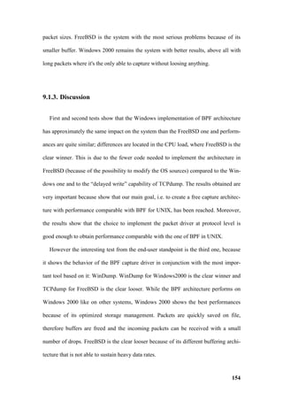 packet sizes. FreeBSD is the system with the most serious problems because of its

smaller buffer. Windows 2000 remains the system with better results, above all with

long packets where it's the only able to capture without loosing anything.




9.1.3. Discussion


   First and second tests show that the Windows implementation of BPF architecture

has approximately the same impact on the system than the FreeBSD one and perform-

ances are quite similar; differences are located in the CPU load, where FreeBSD is the

clear winner. This is due to the fewer code needed to implement the architecture in

FreeBSD (because of the possibility to modify the OS sources) compared to the Win-

dows one and to the “delayed write” capability of TCPdump. The results obtained are

very important because show that our main goal, i.e. to create a free capture architec-

ture with performance comparable with BPF for UNIX, has been reached. Moreover,

the results show that the choice to implement the packet driver at protocol level is

good enough to obtain performance comparable with the one of BPF in UNIX.

   However the interesting test from the end-user standpoint is the third one, because

it shows the behavior of the BPF capture driver in conjunction with the most impor-

tant tool based on it: WinDump. WinDump for Windows2000 is the clear winner and

TCPdump for FreeBSD is the clear looser. While the BPF architecture performs on

Windows 2000 like on other systems, Windows 2000 shows the best performances

because of its optimized storage management. Packets are quickly saved on file,

therefore buffers are freed and the incoming packets can be received with a small

number of drops. FreeBSD is the clear looser because of its different buffering archi-

tecture that is not able to sustain heavy data rates.



                                                                                   154
 