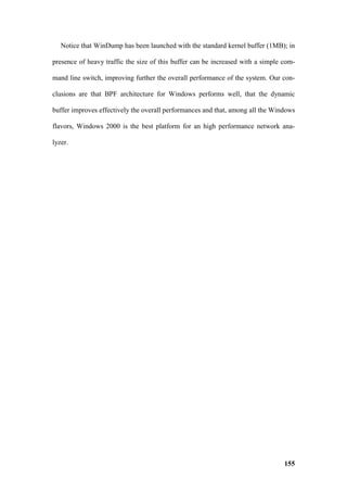 Notice that WinDump has been launched with the standard kernel buffer (1MB); in

presence of heavy traffic the size of this buffer can be increased with a simple com-

mand line switch, improving further the overall performance of the system. Our con-

clusions are that BPF architecture for Windows performs well, that the dynamic

buffer improves effectively the overall performances and that, among all the Windows

flavors, Windows 2000 is the best platform for an high performance network ana-

lyzer.




                                                                                 155
 