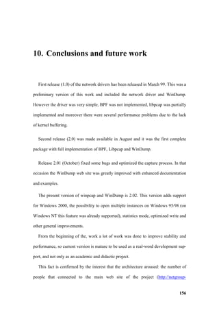 10. Conclusions and future work


   First release (1.0) of the network drivers has been released in March 99. This was a

preliminary version of this work and included the network driver and WinDump.

However the driver was very simple, BPF was not implemented, libpcap was partially

implemented and moreover there were several performance problems due to the lack

of kernel buffering.


   Second release (2.0) was made available in August and it was the first complete

package with full implementation of BPF, Libpcap and WinDump.


   Release 2.01 (October) fixed some bugs and optimized the capture process. In that

occasion the WinDump web site was greatly improved with enhanced documentation

and examples.

   The present version of winpcap and WinDump is 2.02. This version adds support

for Windows 2000, the possibility to open multiple instances on Windows 95/98 (on

Windows NT this feature was already supported), statistics mode, optimized write and

other general improvements.

   From the beginning of the, work a lot of work was done to improve stability and

performance, so current version is mature to be used as a real-word development sup-

port, and not only as an academic and didactic project.

   This fact is confirmed by the interest that the architecture aroused: the number of

people that connected to the main web site of the project (http://netgroup-


                                                                                   156
 