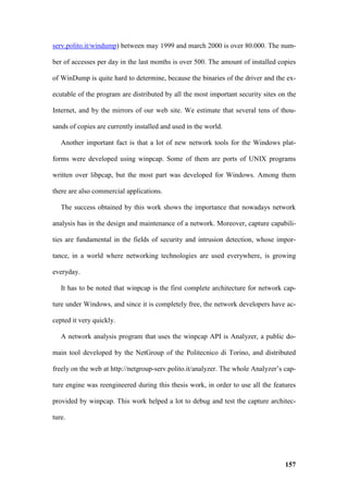 serv.polito.it/windump) between may 1999 and march 2000 is over 80.000. The num-

ber of accesses per day in the last months is over 500. The amount of installed copies

of WinDump is quite hard to determine, because the binaries of the driver and the ex-

ecutable of the program are distributed by all the most important security sites on the

Internet, and by the mirrors of our web site. We estimate that several tens of thou-

sands of copies are currently installed and used in the world.

   Another important fact is that a lot of new network tools for the Windows plat-

forms were developed using winpcap. Some of them are ports of UNIX programs

written over libpcap, but the most part was developed for Windows. Among them

there are also commercial applications.

   The success obtained by this work shows the importance that nowadays network

analysis has in the design and maintenance of a network. Moreover, capture capabili-

ties are fundamental in the fields of security and intrusion detection, whose impor-

tance, in a world where networking technologies are used everywhere, is growing

everyday.

   It has to be noted that winpcap is the first complete architecture for network cap-

ture under Windows, and since it is completely free, the network developers have ac-

cepted it very quickly.

   A network analysis program that uses the winpcap API is Analyzer, a public do-

main tool developed by the NetGroup of the Politecnico di Torino, and distributed

freely on the web at http://netgroup-serv.polito.it/analyzer. The whole Analyzer’s cap-

ture engine was reengineered during this thesis work, in order to use all the features

provided by winpcap. This work helped a lot to debug and test the capture architec-

ture.




                                                                                   157
 