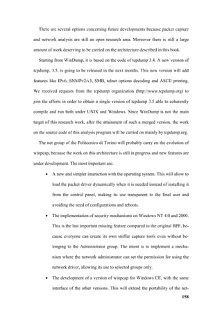 There are several options concerning future developments because packet capture

and network analysis are still an open research area. Moreover there is still a large

amount of work deserving to be carried on the architecture described in this book.

  Starting from WinDump, it is based on the code of tcpdump 3.4. A new version of

tcpdump, 3.5, is going to be released in the next months. This new version will add

features like IPv6, SNMPv2/v3, SMB, telnet options decoding and ASCII printing.

We received requests from the tcpdump organization (http://www.tcpdump.org) to

join the efforts in order to obtain a single version of tcpdump 3.5 able to coherently

compile and run both under UNIX and Windows. Since WinDump is not the main

target of this research work, after the attainment of such a merged version, the work

on the source code of this analysis program will be carried on mainly by tcpdump.org.

  The net group of the Politecnico di Torino will probably carry on the evolution of

winpcap, because the work on this architecture is still in progress and new features are

under development. The most important are:

      •   A new and simpler interaction with the operating system. This will allow to

          load the packet driver dynamically when it is needed instead of installing it

          from the control panel, making its use transparent to the final user and

          avoiding the need of configurations and reboots.

      •   The implementation of security mechanisms on Windows NT 4.0 and 2000.

          This is the last important missing feature compared to the original BPF, be-

          cause everyone can create its own sniffer capture tools even without be-

          longing to the Administrator group. The intent is to implement a mecha-

          nism where the network administrator can set the permission for using the

          network driver, allowing its use to selected groups only.

      •   The development of a version of winpcap for Windows CE, with the same

          interface of the other versions. This will extend the portability of the net-
                                                                                     158
 